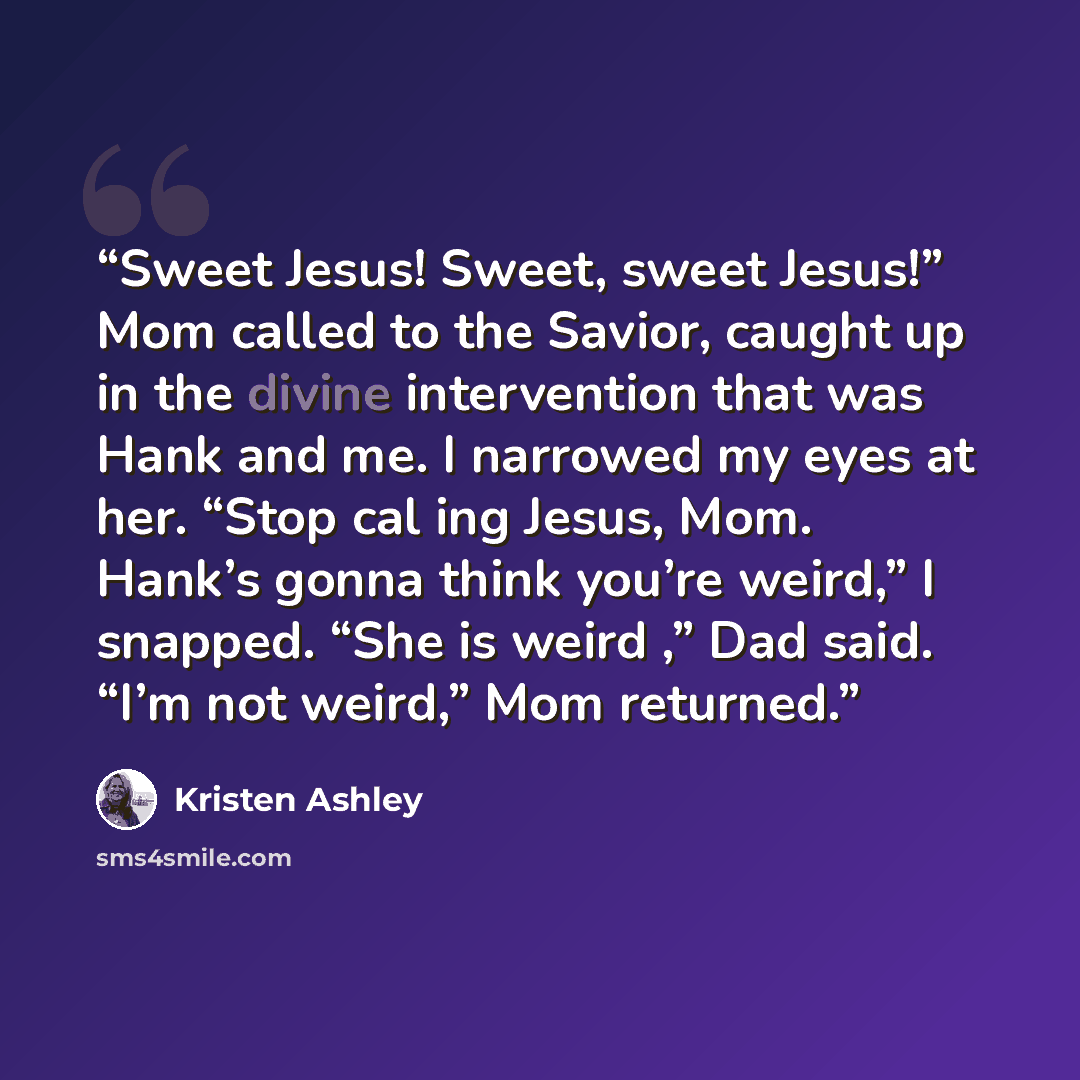 “Sweet Jesus! Sweet, sweet Jesus!” Mom called to the Savior, caught up in the divine intervention that was Hank and me. I narrowed my eyes at her. “Stop cal ing Jesus, Mom. Hank’s gonna think you’re weird,” I snapped. “She is weird ,” Dad said. “I’m not weird,” Mom returned.” quote by Kristen Ashley