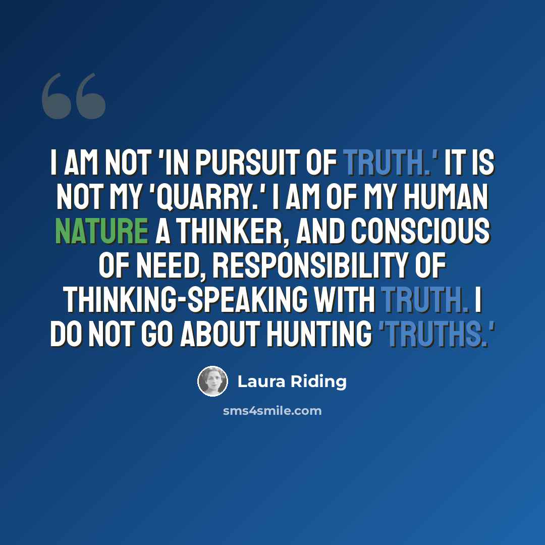 “I am not 'in pursuit of truth.' It is not my 'quarry.' I am of my human nature a thinker, and conscious of need, responsibility of thinking-speaking with truth. I do not go about hunting 'truths.'” quote by Laura Riding