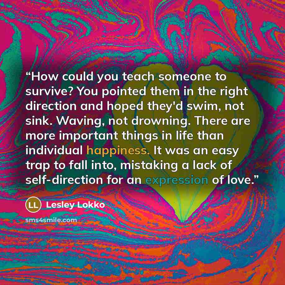 “How could you teach someone to survive? You pointed them in the right direction and hoped they'd swim, not sink. Waving, not drowning. There are more important things in life than individual happiness. It was an easy trap to fall into, mistaking a lack of self-direction for an expression of love.” quote by Lesley Lokko