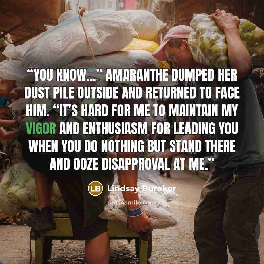 “You know...” Amaranthe dumped her dust pile outside and returned to face him. “It’s hard for me to maintain my vigor and enthusiasm for leading you when you do nothing but stand there and ooze disapproval at me.” quote by Lindsay Buroker