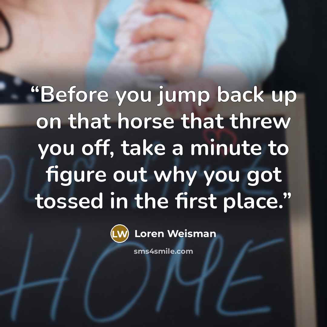 “Before you jump back up on that horse that threw you off, take a minute to figure out why you got tossed in the first place.” quote by Loren Weisman