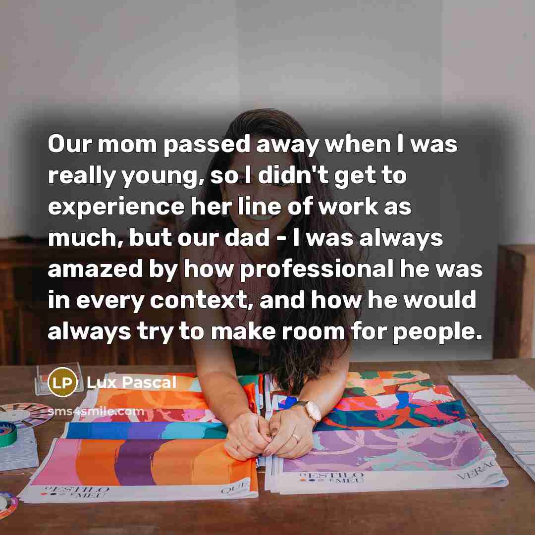 “Our mom passed away when I was really young, so I didn't get to experience her line of work as much, but our dad - I was always amazed by how professional he was in every context, and how he would always try to make room for people.” quote by Lux Pascal