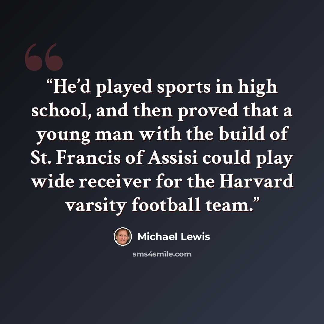 “He’d played sports in high school, and then proved that a young man with the build of St. Francis of Assisi could play wide receiver for the Harvard varsity football team.” quote by Michael Lewis