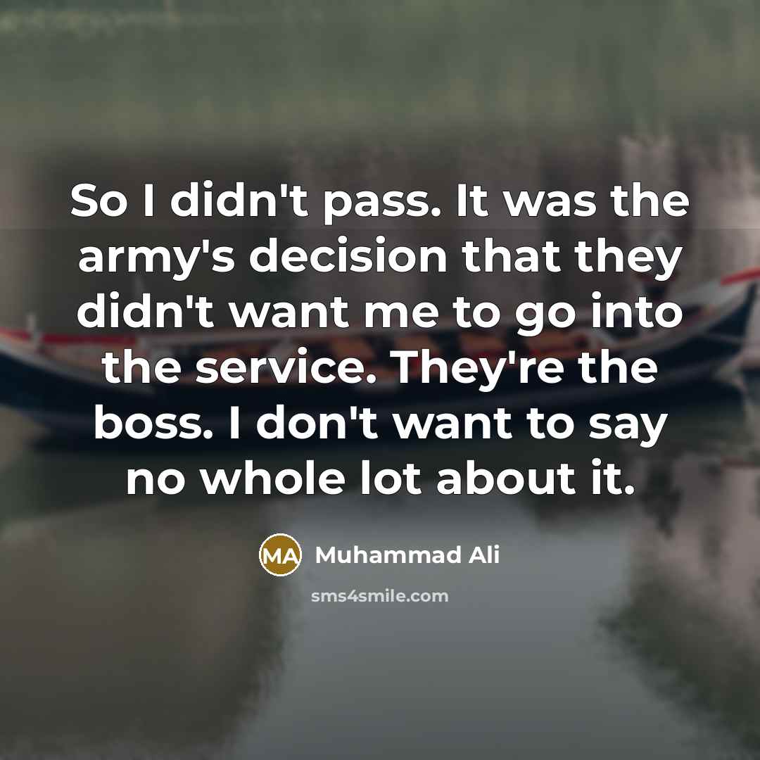 “So I didn't pass. It was the army's decision that they didn't want me to go into the service. They're the boss. I don't want to say no whole lot about it.” quote by Muhammad Ali