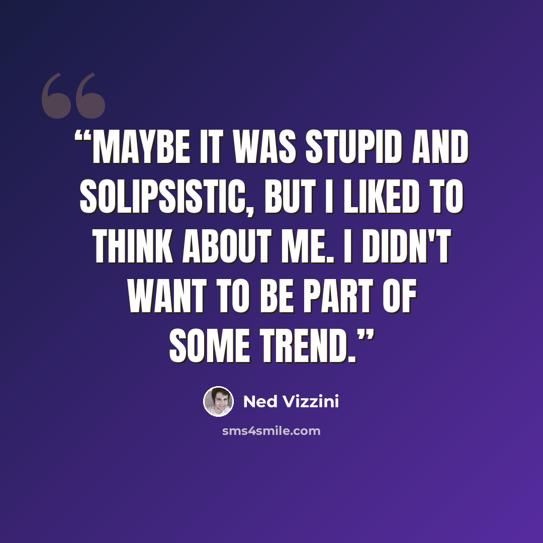 “Maybe it was stupid and solipsistic, but I liked to think about me. I didn't want to be part of some trend.” quote by Ned Vizzini