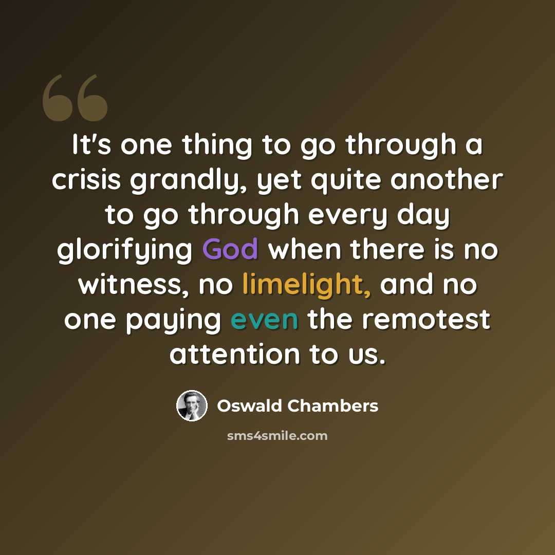 “It's one thing to go through a crisis grandly, yet quite another to go through every day glorifying God when there is no witness, no limelight, and no one paying even the remotest attention to us.” quote by Oswald Chambers