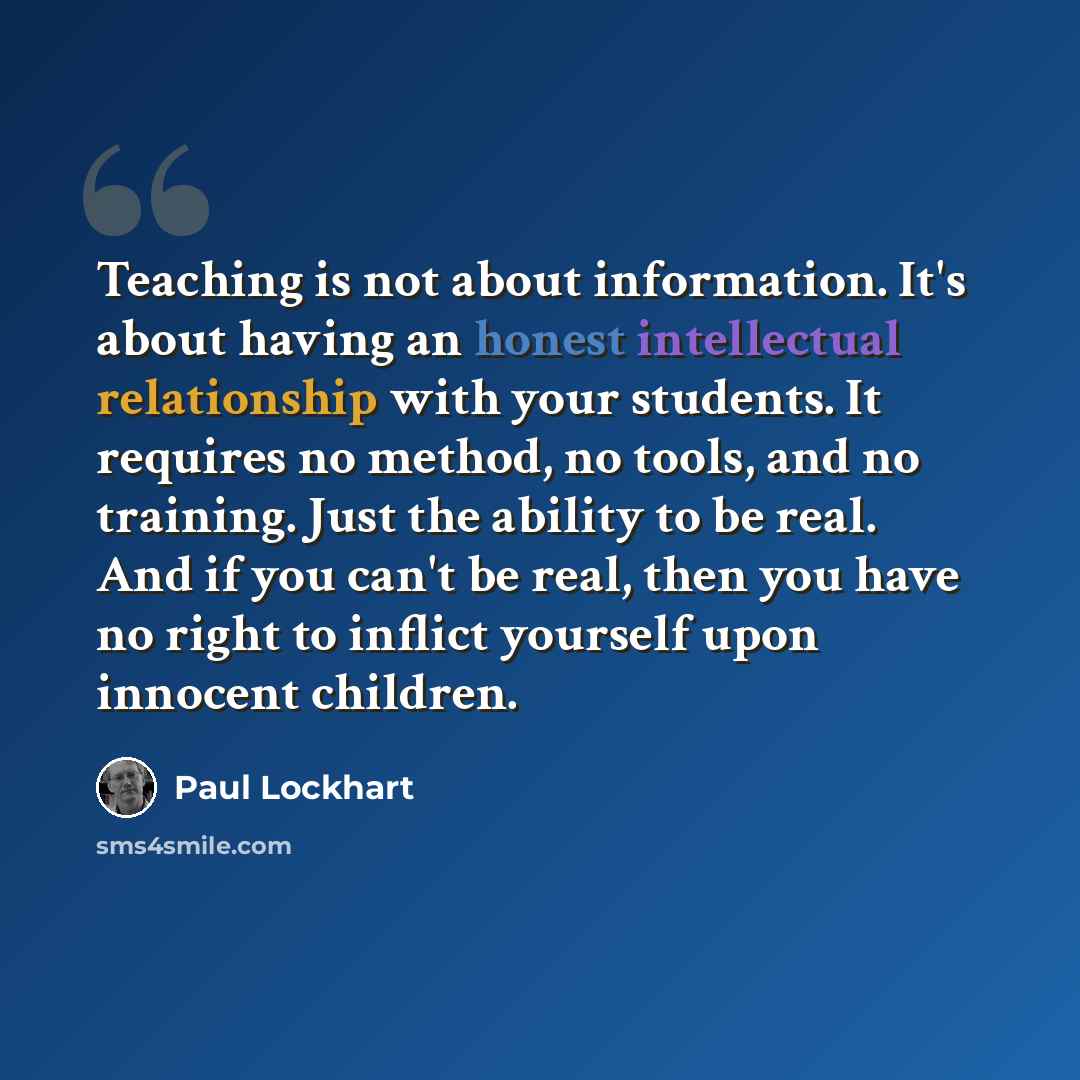 “Teaching is not about information. It's about having an honest intellectual relationship with your students. It requires no method, no tools, and no training. Just the ability to be real. And if you can't be real, then you have no right to inflict yourself upon innocent children.” quote by Paul Lockhart