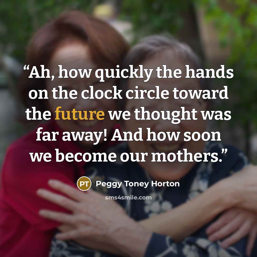 “Ah, how quickly the hands on the clock circle toward the future we thought was far away! And how soon we become our mothers.” quote by Peggy Toney Horton