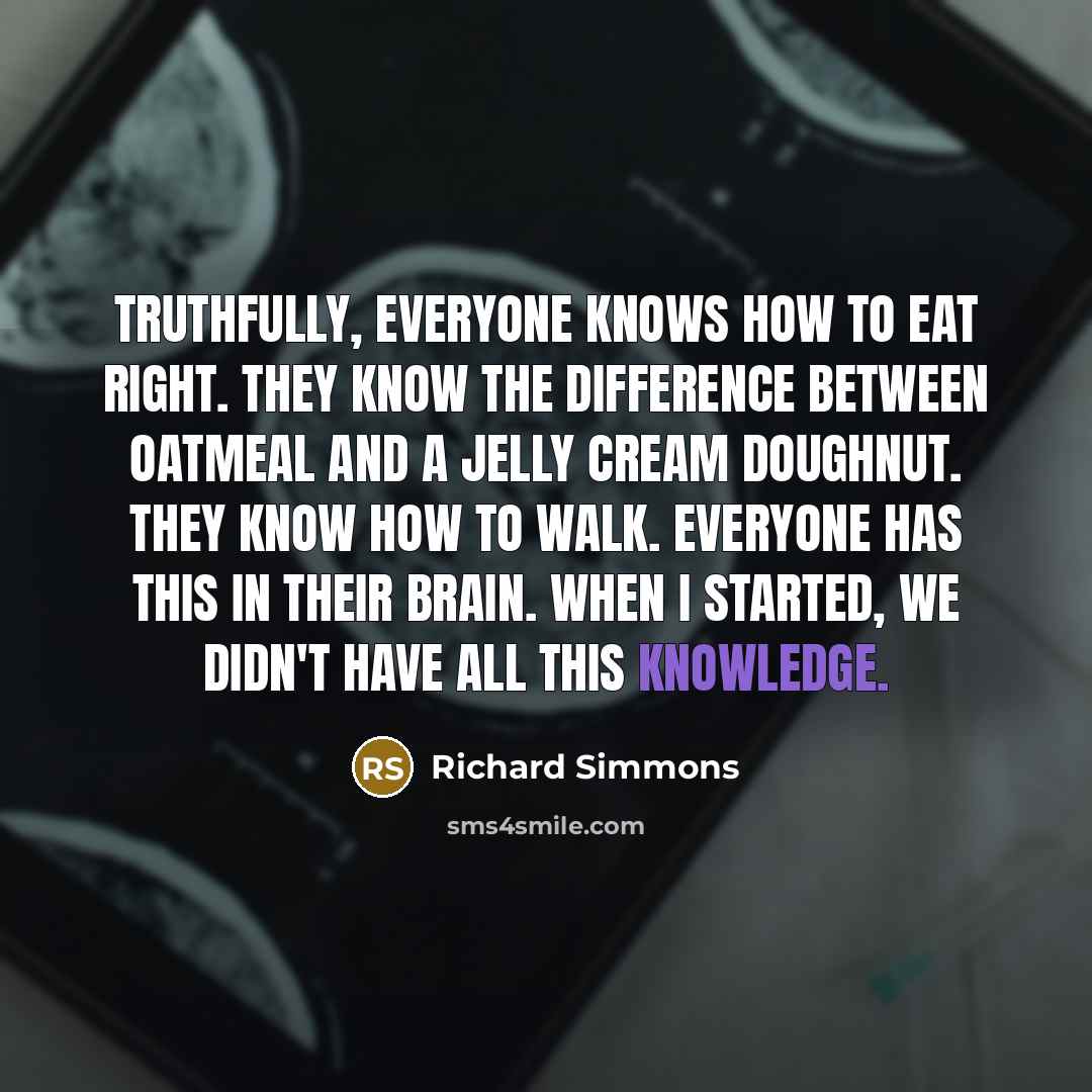 “Truthfully, everyone knows how to eat right. They know the difference between oatmeal and a jelly cream doughnut. They know how to walk. Everyone has this in their brain. When I started, we didn't have all this knowledge.” quote by Richard Simmons