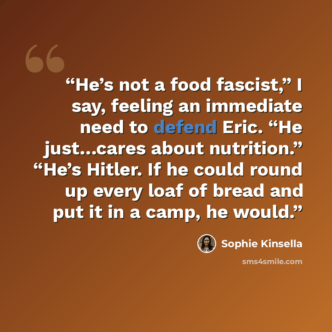 “He’s not a food fascist,” I say, feeling an immediate need to defend Eric. “He just…cares about nutrition.” “He’s Hitler. If he could round up every loaf of bread and put it in a camp, he would.” quote by Sophie Kinsella