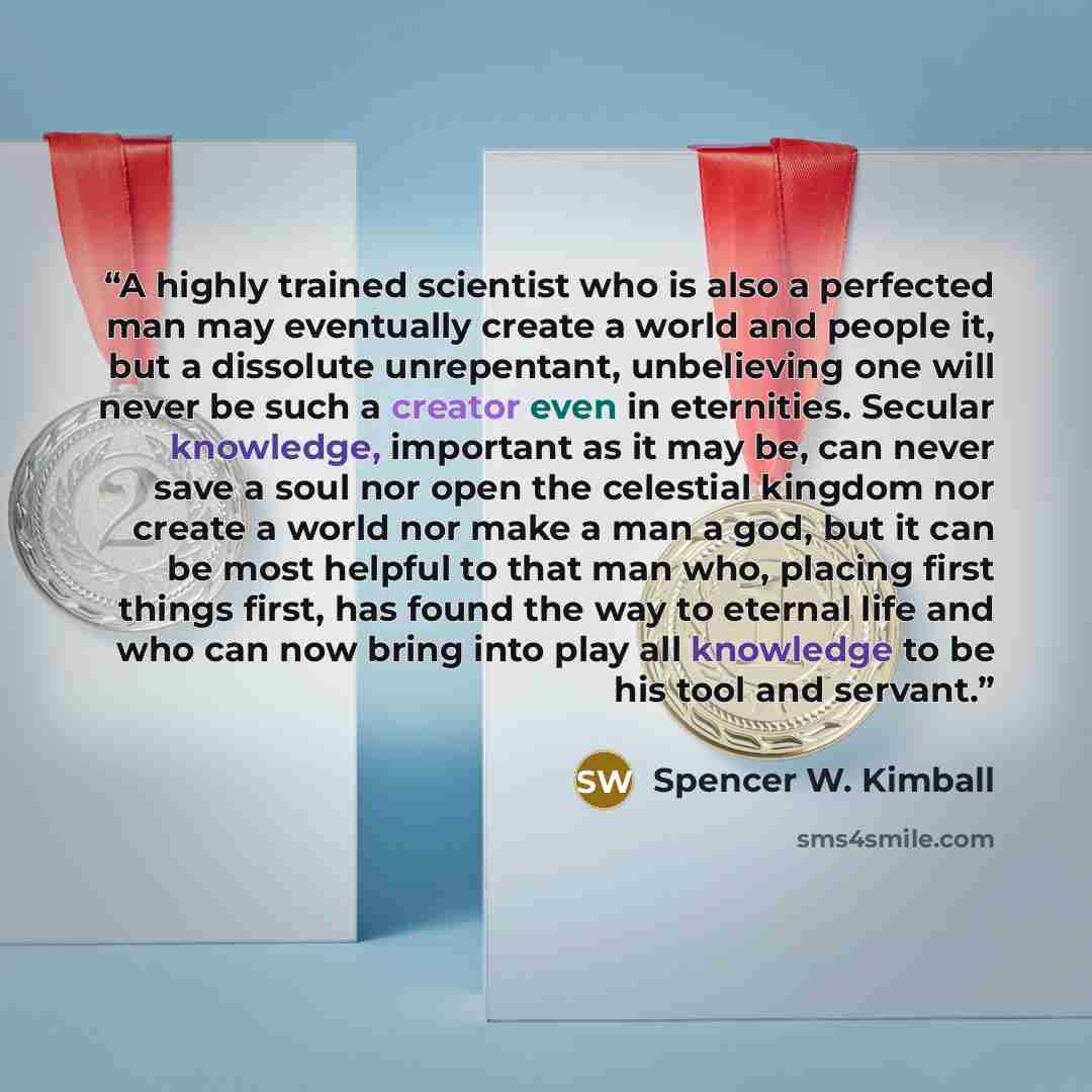 “A highly trained scientist who is also a perfected man may eventually create a world and people it, but a dissolute unrepentant, unbelieving one will never be such a creator even in eternities. Secular knowledge, important as it may be, can never save a soul nor open the celestial kingdom nor…” quote by Spencer W. Kimball