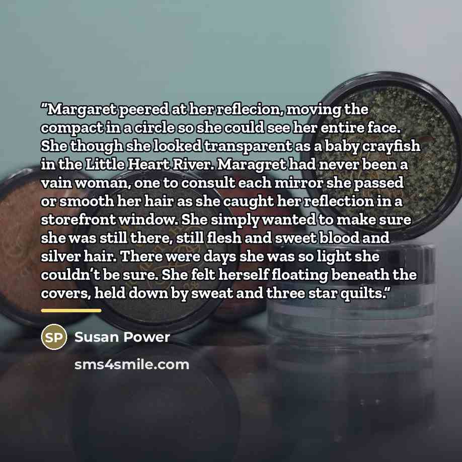 “Margaret peered at her reflecion, moving the compact in a circle so she could see her entire face. She though she looked transparent as a baby crayfish in the Little Heart River. Maragret had never been a vain woman, one to consult each mirror she passed or smooth her hair as she caught her…” quote by Susan Power