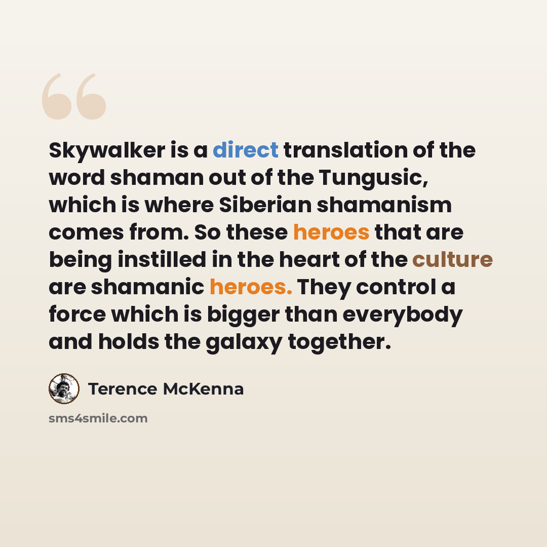 “Skywalker is a direct translation of the word shaman out of the Tungusic, which is where Siberian shamanism comes from. So these heroes that are being instilled in the heart of the culture are shamanic heroes. They control a force which is bigger than everybody and holds the galaxy together.” quote by Terence McKenna