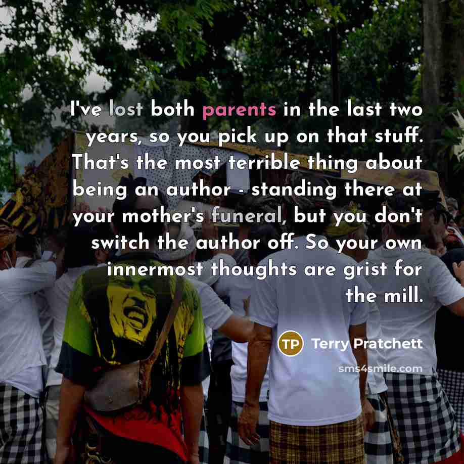 “I've lost both parents in the last two years, so you pick up on that stuff. That's the most terrible thing about being an author - standing there at your mother's funeral, but you don't switch the author off. So your own innermost thoughts are grist for the mill.” quote by Terry Pratchett
