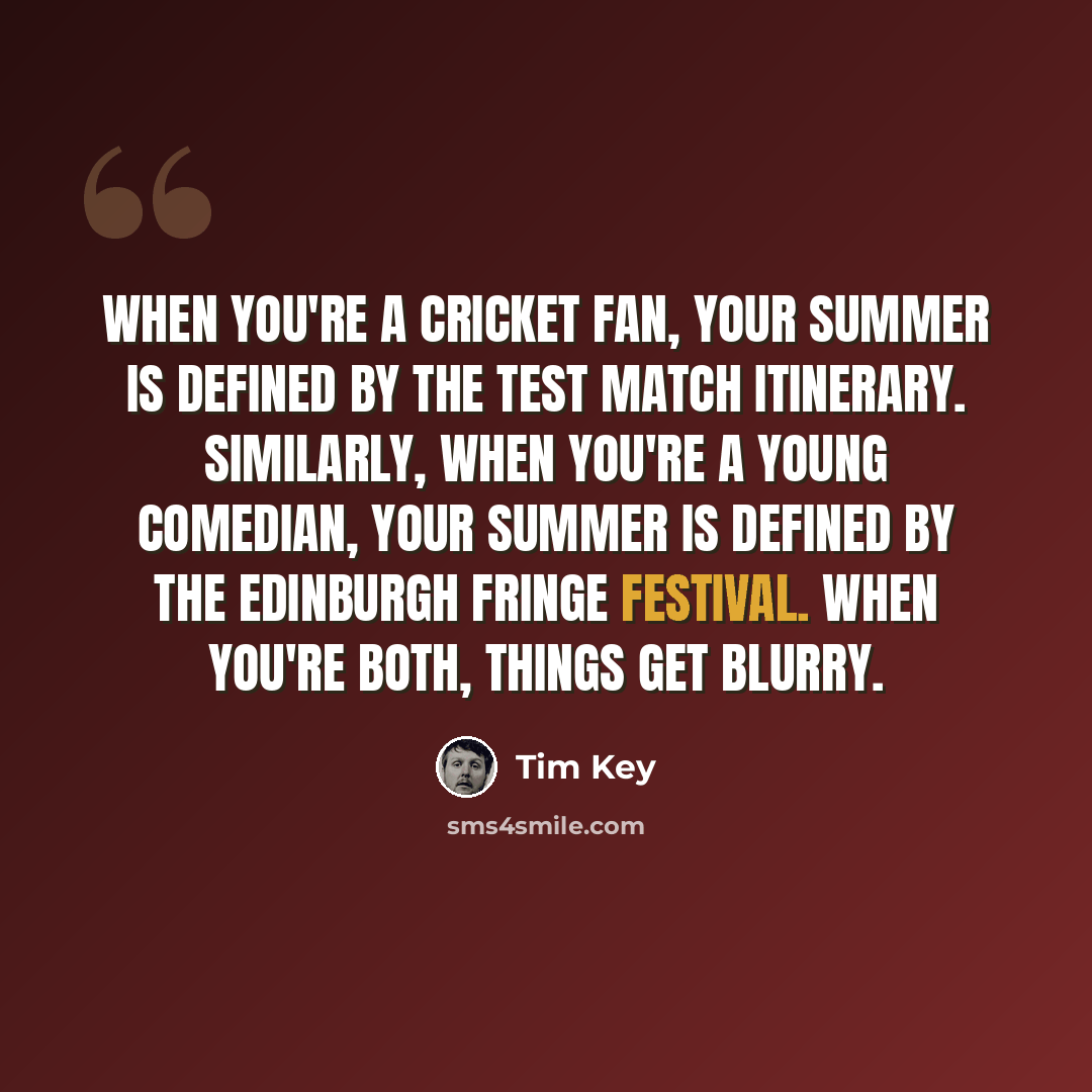 “When you're a cricket fan, your summer is defined by the Test match itinerary. Similarly, when you're a young comedian, your summer is defined by the Edinburgh Fringe Festival. When you're both, things get blurry.” quote by Tim Key