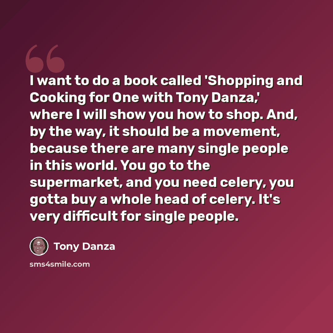“I want to do a book called 'Shopping and Cooking for One with Tony Danza,' where I will show you how to shop. And, by the way, it should be a movement, because there are many single people in this world. You go to the supermarket, and you need celery, you gotta buy a whole head of celery. It's…” quote by Tony Danza