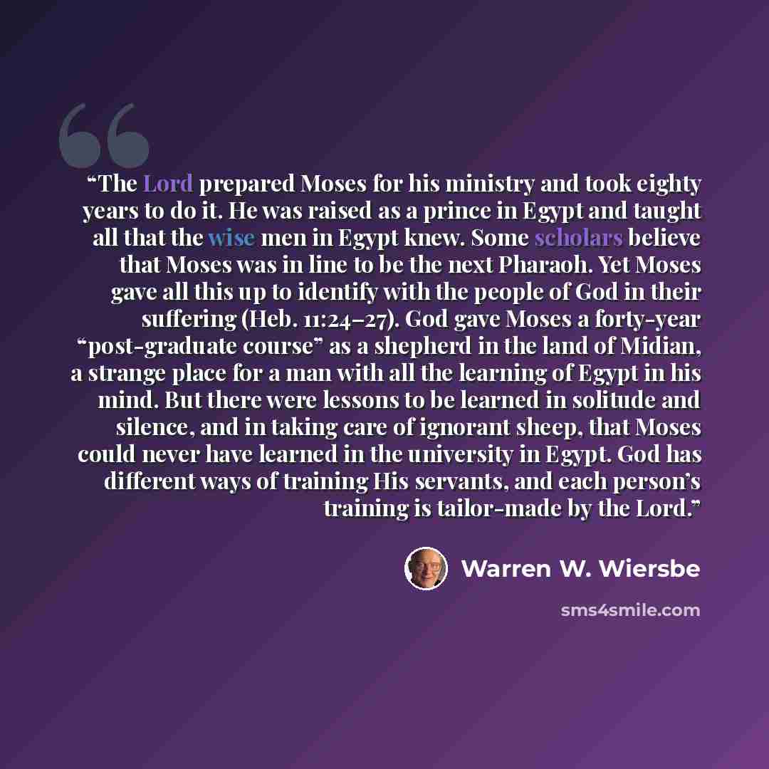 “The Lord prepared Moses for his ministry and took eighty years to do it. He was raised as a prince in Egypt and taught all that the wise men in Egypt knew. Some scholars believe that Moses was in line to be the next Pharaoh. Yet Moses gave all this up to identify with the people of God in their…” quote by Warren W. Wiersbe