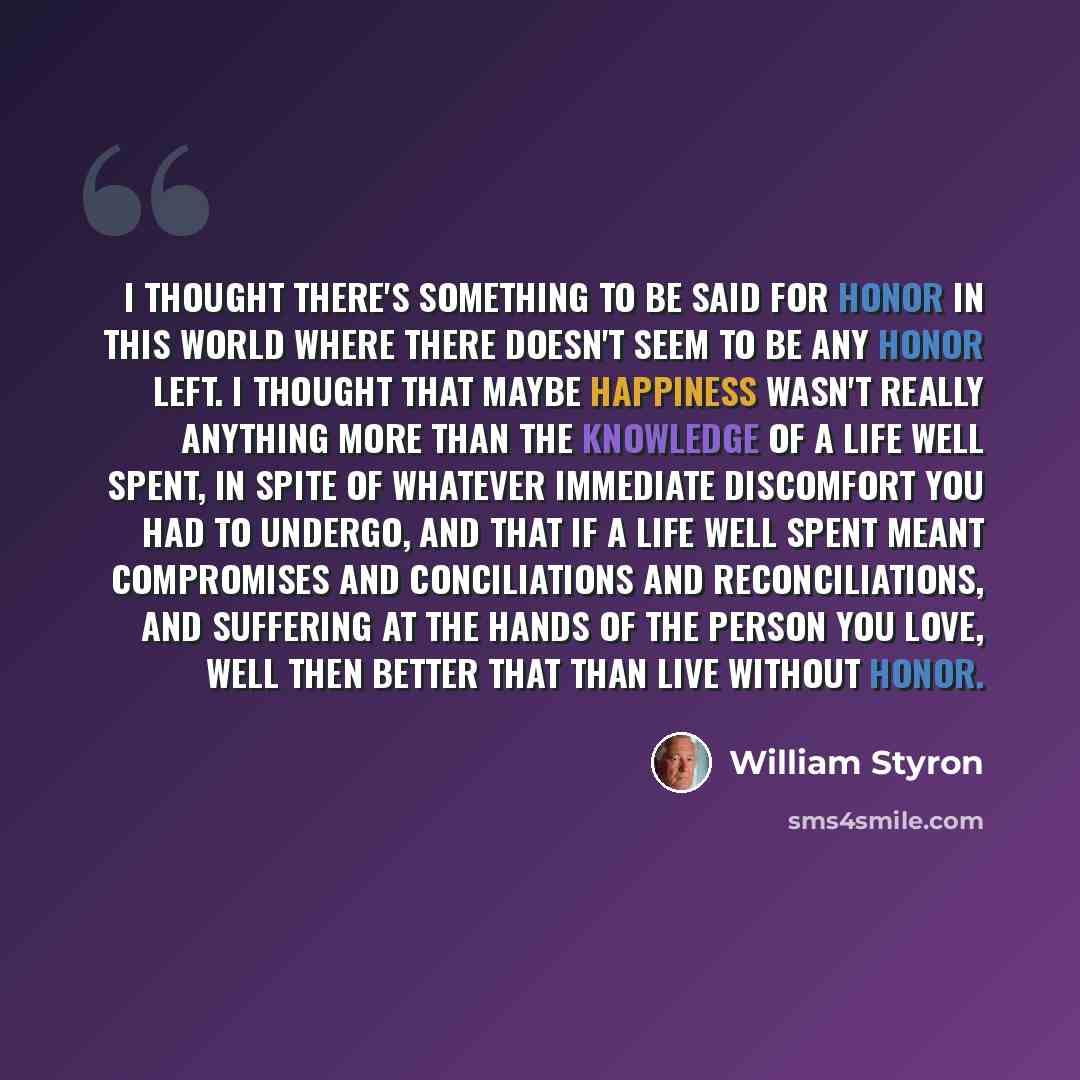 “I thought there's something to be said for honor in this world where there doesn't seem to be any honor left. I thought that maybe happiness wasn't really anything more than the knowledge of a life well spent, in spite of whatever immediate discomfort you had to undergo, and that if a life well…” quote by William Styron
