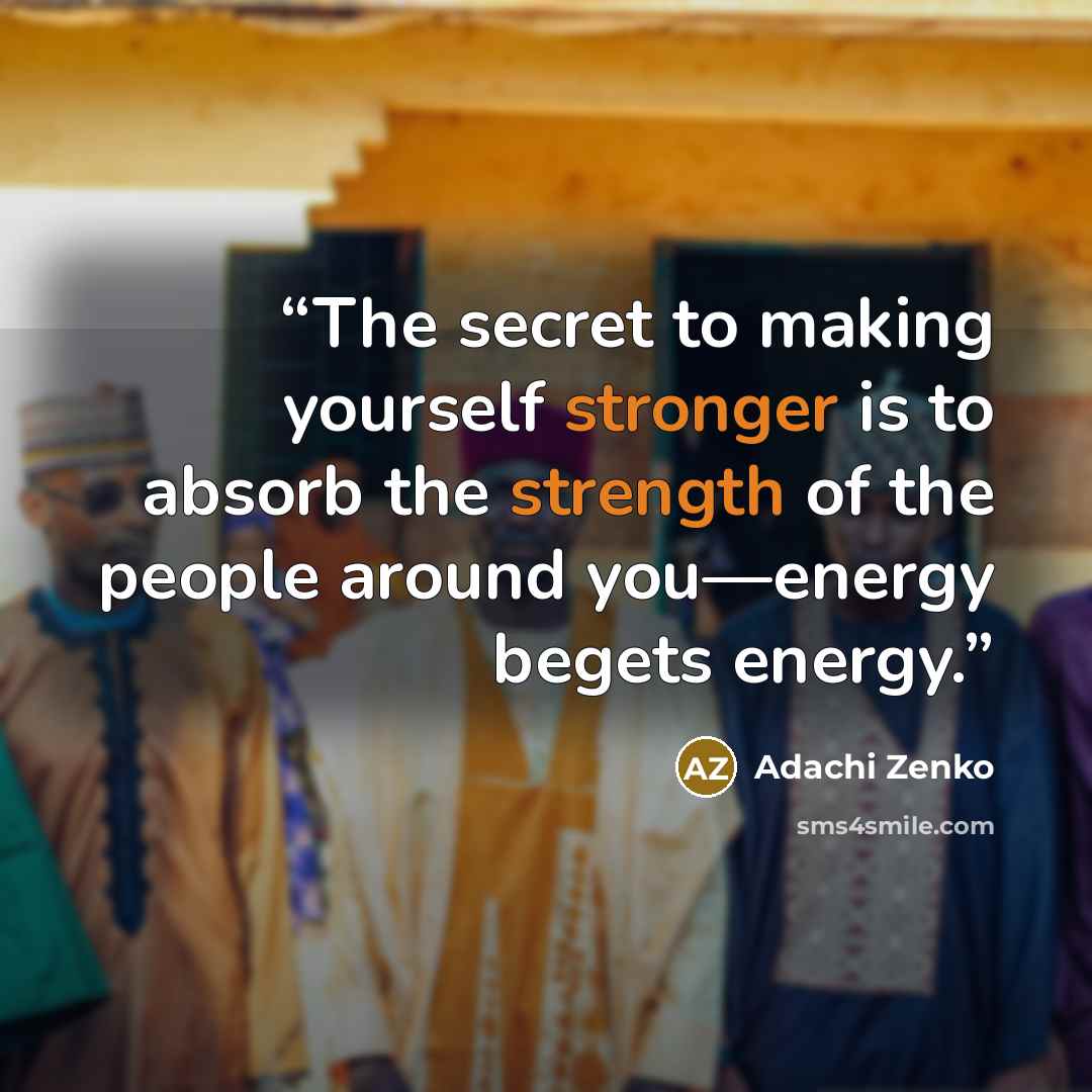“The secret to making yourself stronger is to absorb the strength of the people around you—energy begets energy.” quote by Adachi Zenko