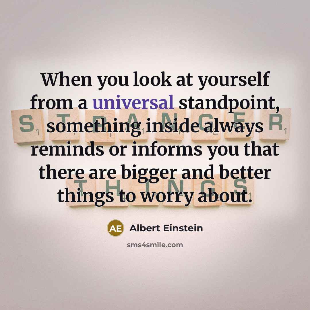 “When you look at yourself from a universal standpoint, something inside always reminds or informs you that there are bigger and better things to worry about.” quote by Albert Einstein