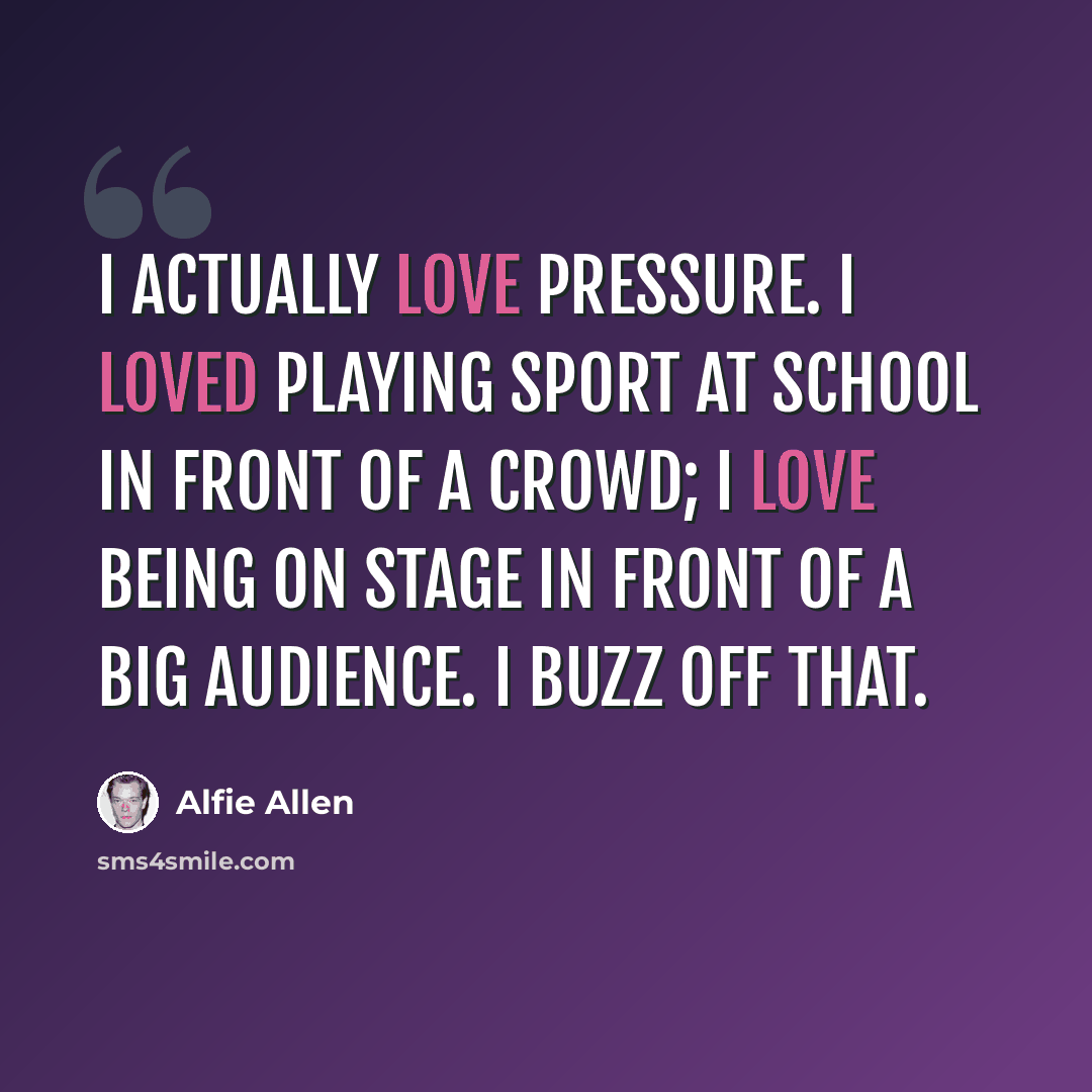 “I actually love pressure. I loved playing sport at school in front of a crowd; I love being on stage in front of a big audience. I buzz off that.” quote by Alfie Allen