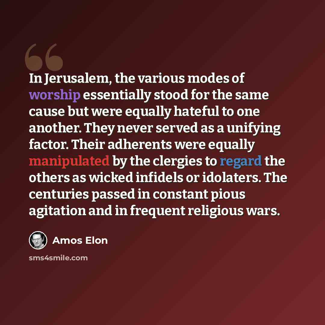 “In Jerusalem, the various modes of worship essentially stood for the same cause but were equally hateful to one another. They never served as a unifying factor. Their adherents were equally manipulated by the clergies to regard the others as wicked infidels or idolaters. The centuries passed in…” quote by Amos Elon