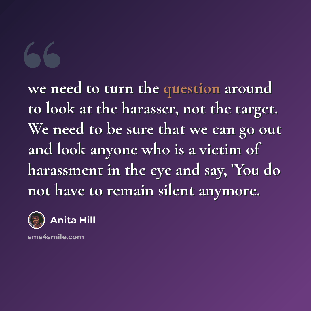 “we need to turn the question around to look at the harasser, not the target. We need to be sure that we can go out and look anyone who is a victim of harassment in the eye and say, 'You do not have to remain silent anymore.” quote by Anita Hill