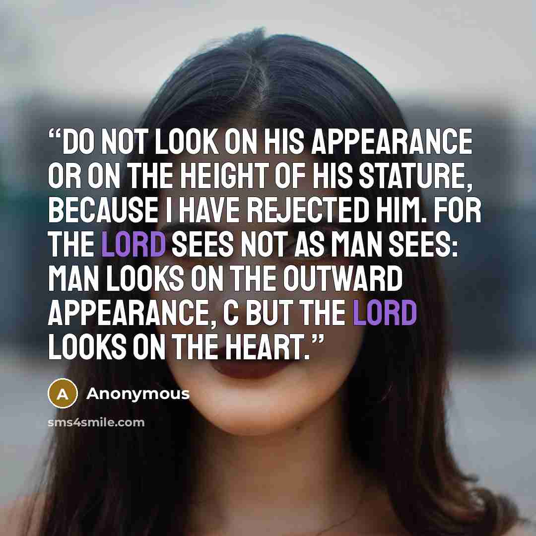 “Do not look on his appearance or on the height of his stature, because I have rejected him. For the LORD sees not as man sees: man looks on the outward appearance, c but the LORD looks on the heart.” quote by Anonymous