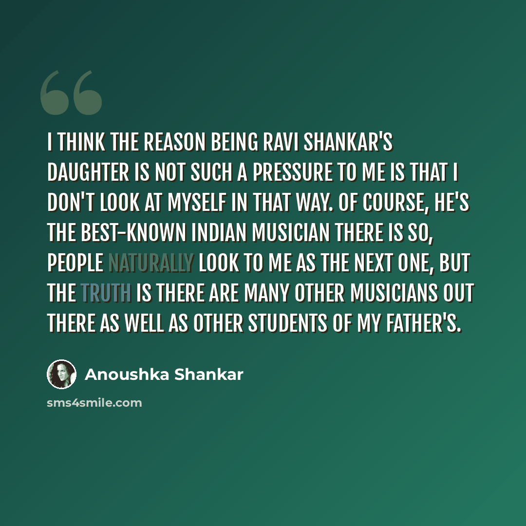 “I think the reason being Ravi Shankar's daughter is not such a pressure to me is that I don't look at myself in that way. Of course, he's the best-known Indian musician there is so, people naturally look to me as the next one, but the truth is there are many other musicians out there as well as…” quote by Anoushka Shankar