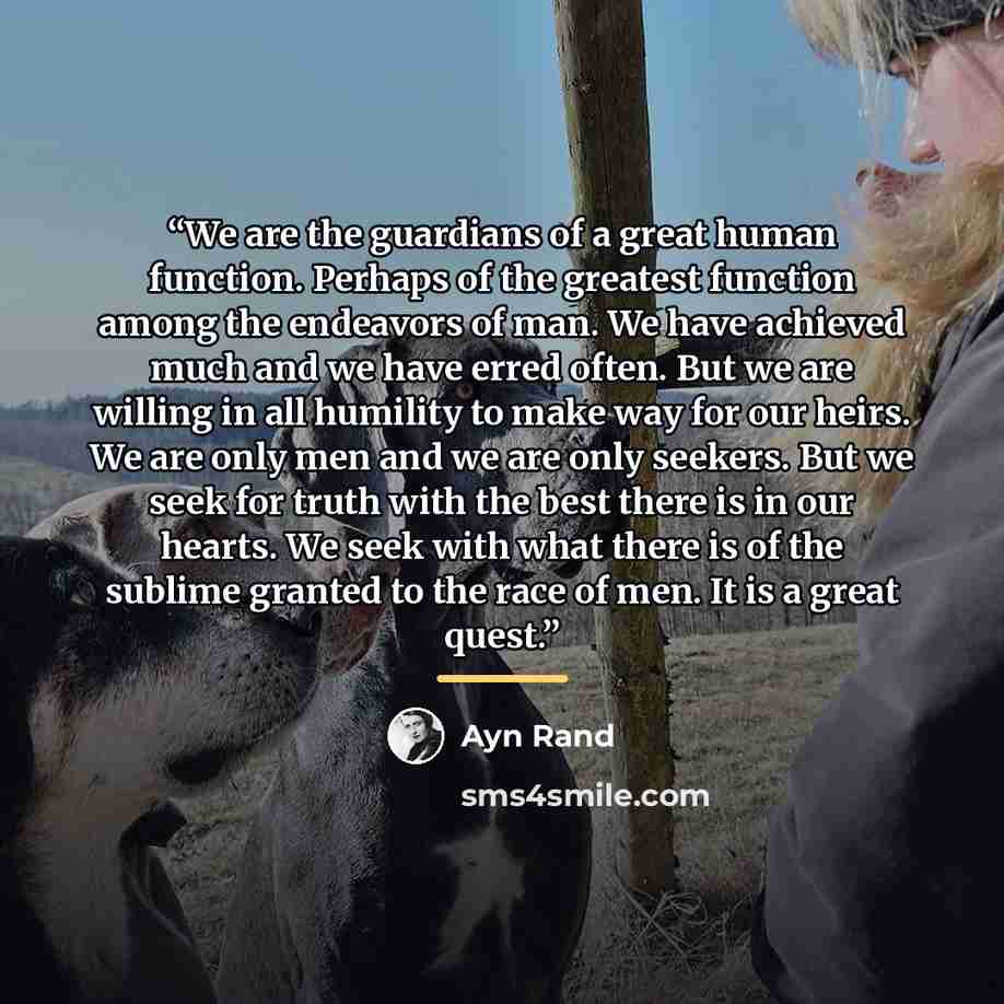 “We are the guardians of a great human function. Perhaps of the greatest function among the endeavors of man. We have achieved much and we have erred often. But we are willing in all humility to make way for our heirs. We are only men and we are only seekers. But we seek for truth with the best…” quote by Ayn Rand