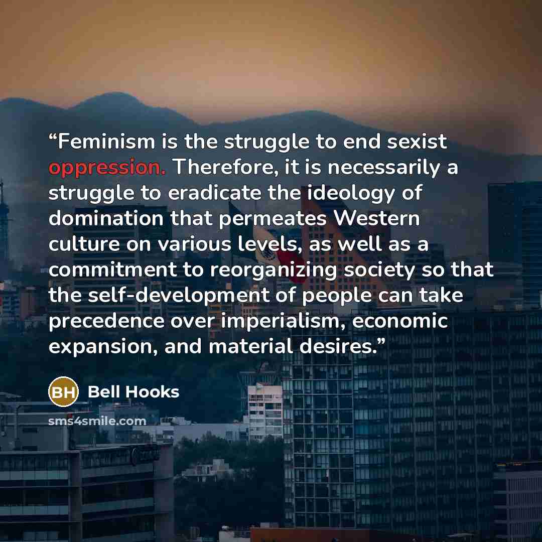 “Feminism is the struggle to end sexist oppression. Therefore, it is necessarily a struggle to eradicate the ideology of domination that permeates Western culture on various levels, as well as a commitment to reorganizing society so that the self-development of people can take precedence over…” quote by Bell Hooks