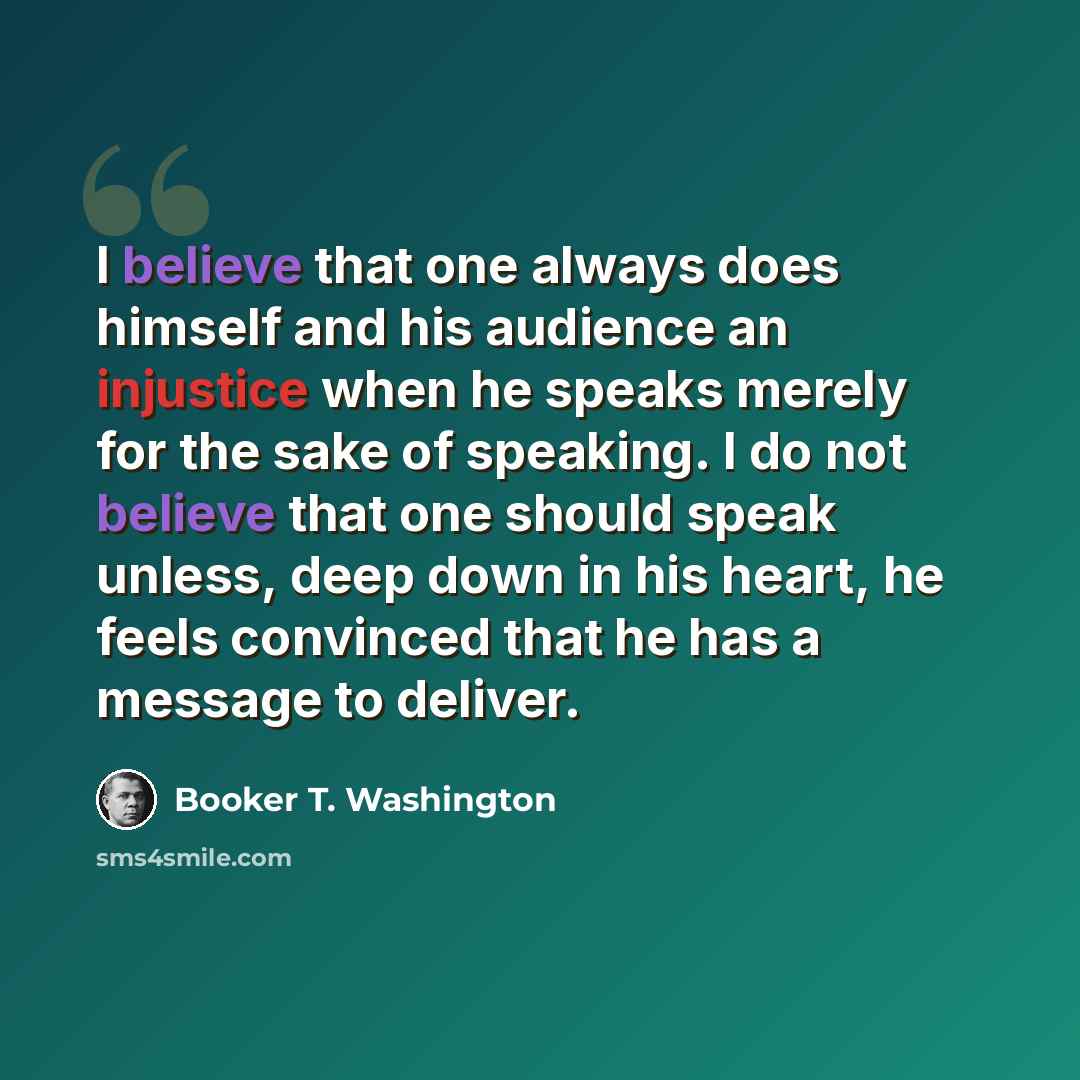 “I believe that one always does himself and his audience an injustice when he speaks merely for the sake of speaking. I do not believe that one should speak unless, deep down in his heart, he feels convinced that he has a message to deliver.” quote by Booker T. Washington
