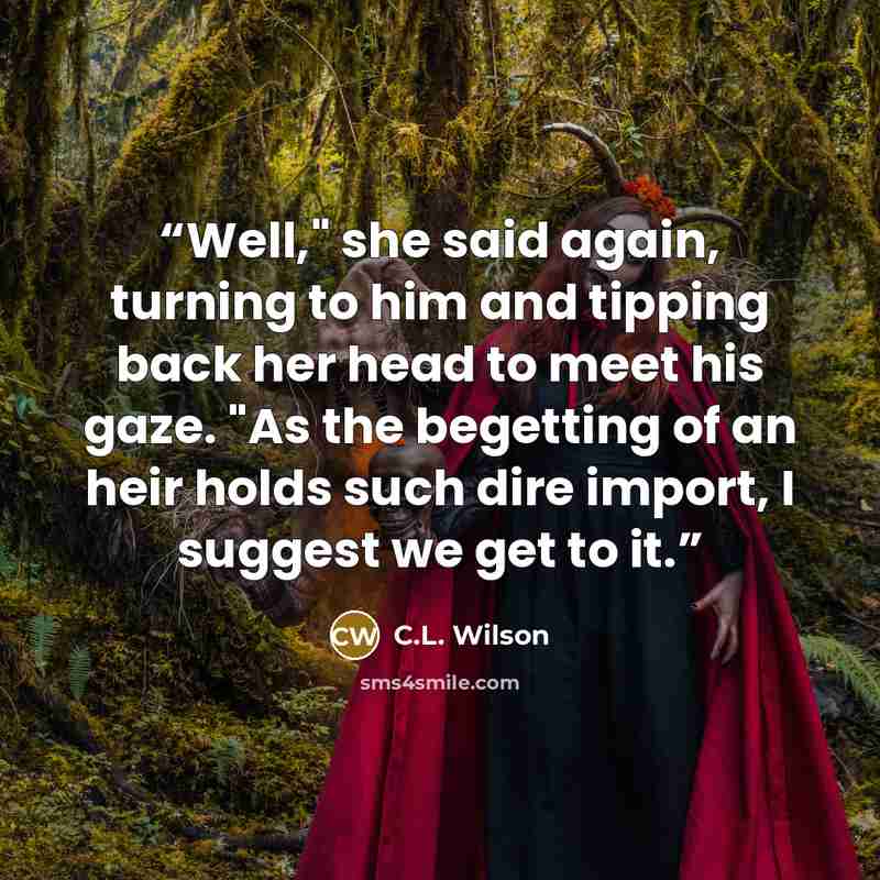 “Well," she said again, turning to him and tipping back her head to meet his gaze. "As the begetting of an heir holds such dire import, I suggest we get to it.” quote by C.L. Wilson