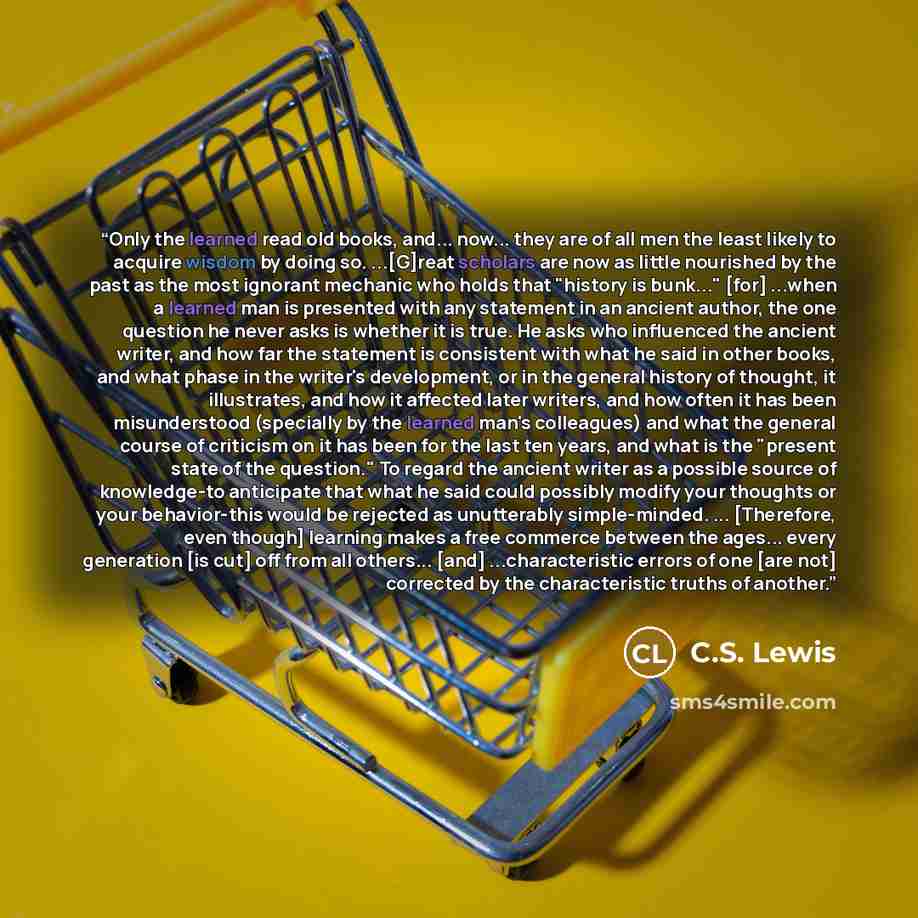 “Only the learned read old books, and... now... they are of all men the least likely to acquire wisdom by doing so. ...[G]reat scholars are now as little nourished by the past as the most ignorant mechanic who holds that "history is bunk..." [for] ...when a learned man is presented with any…” quote by C.S. Lewis