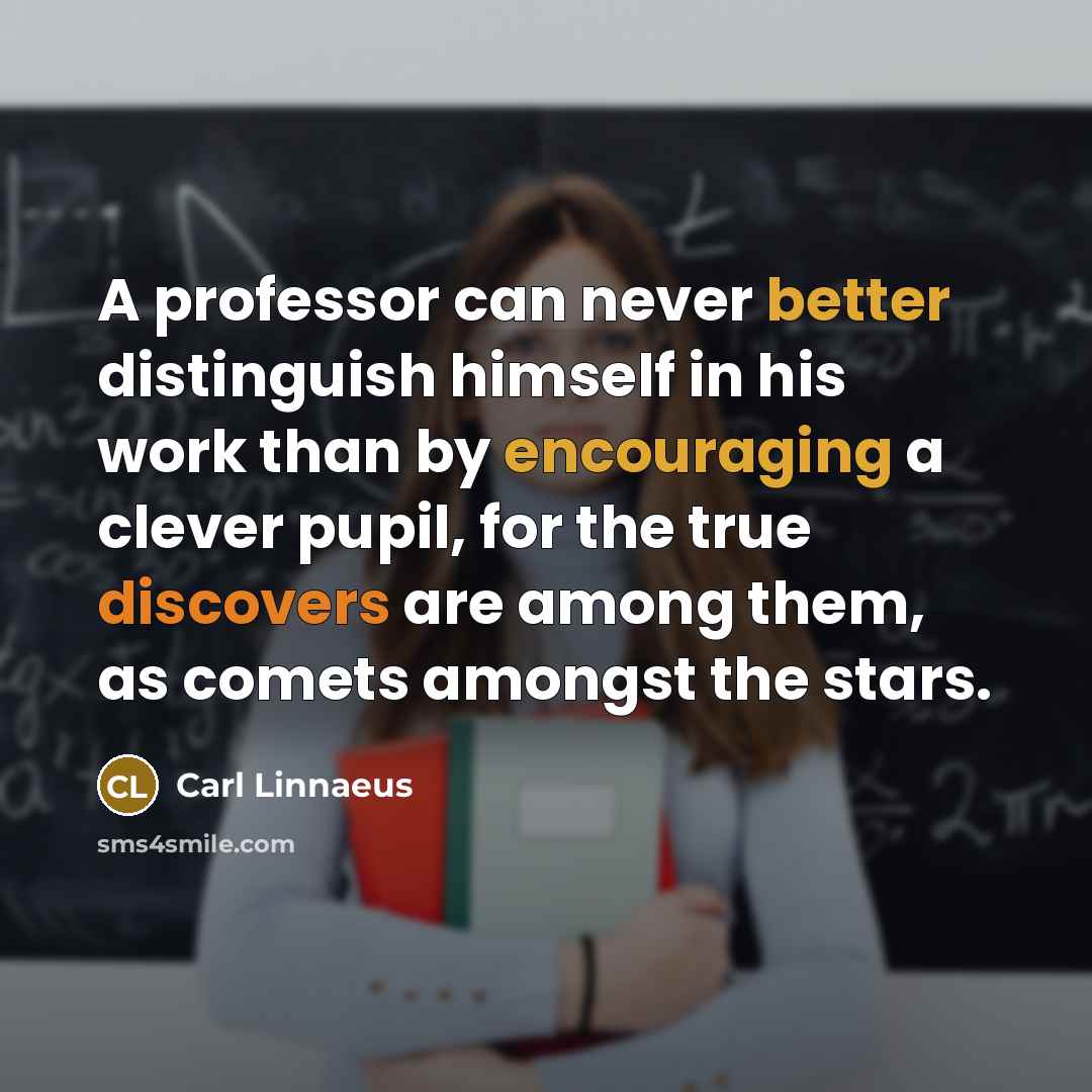 “A professor can never better distinguish himself in his work than by encouraging a clever pupil, for the true discovers are among them, as comets amongst the stars.” quote by Carl Linnaeus
