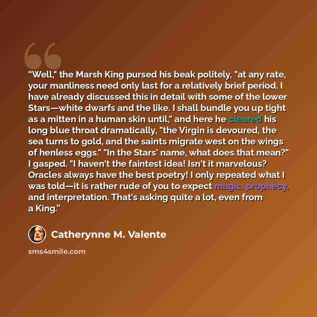 “Well," the Marsh King pursed his beak politely, "at any rate, your manliness need only last for a relatively brief period. I have already discussed this in detail with some of the lower Stars—white dwarfs and the like. I shall bundle you up tight as a mitten in a human skin until," and here he…” quote by Catherynne M. Valente