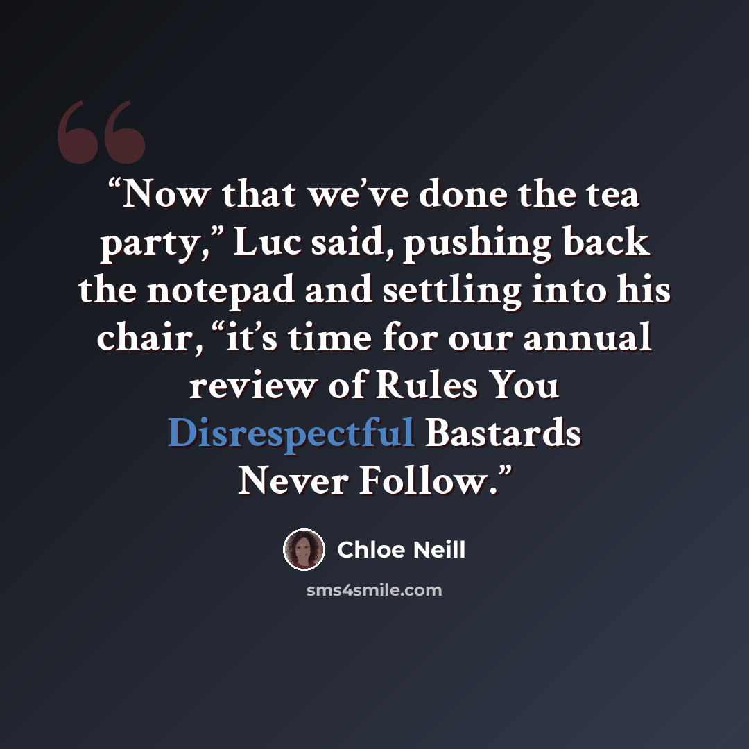 “Now that we’ve done the tea party,” Luc said, pushing back the notepad and settling into his chair, “it’s time for our annual review of Rules You Disrespectful Bastards Never Follow.” quote by Chloe Neill