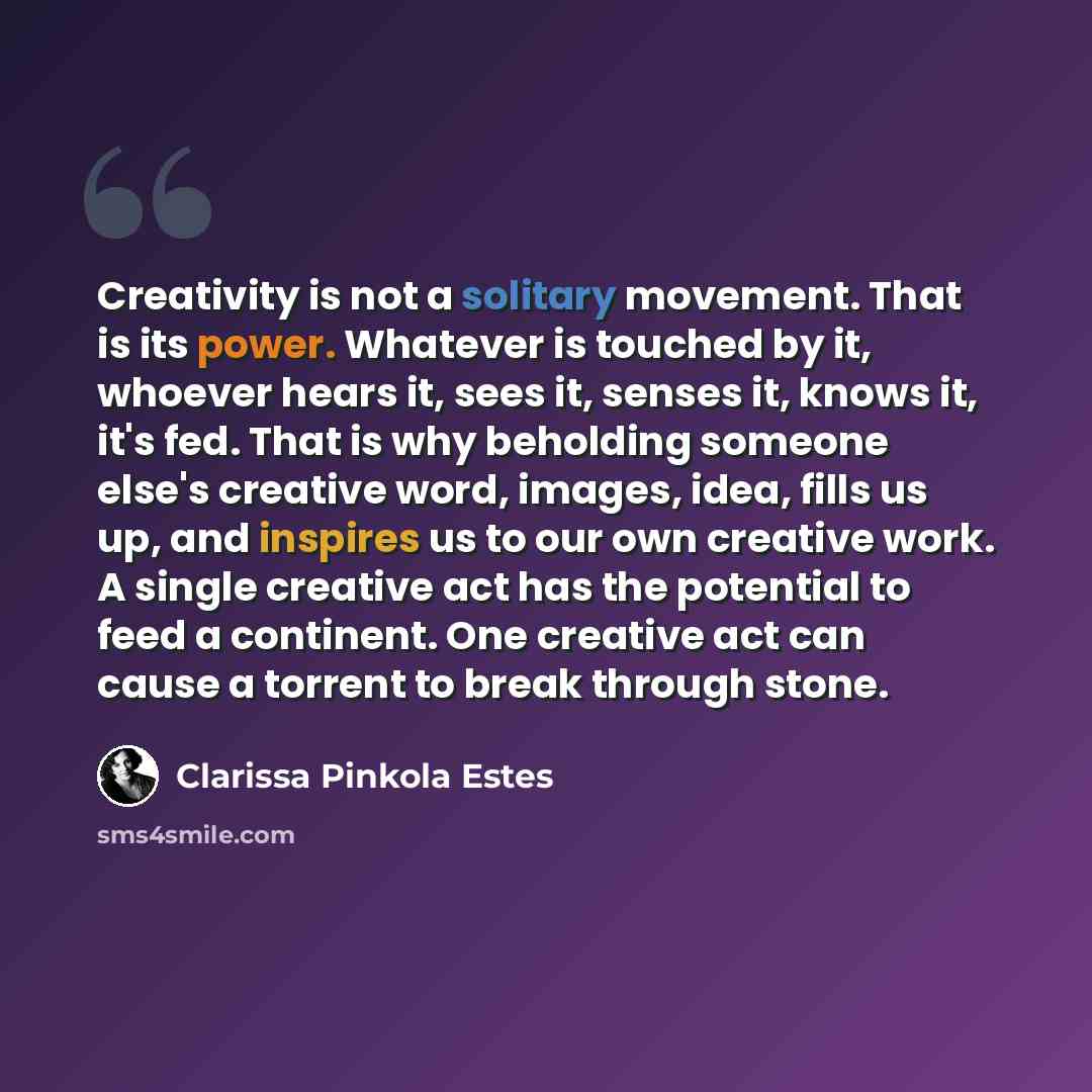 “Creativity is not a solitary movement. That is its power. Whatever is touched by it, whoever hears it, sees it, senses it, knows it, it's fed. That is why beholding someone else's creative word, images, idea, fills us up, and inspires us to our own creative work. A single creative act has the…” quote by Clarissa Pinkola Estes