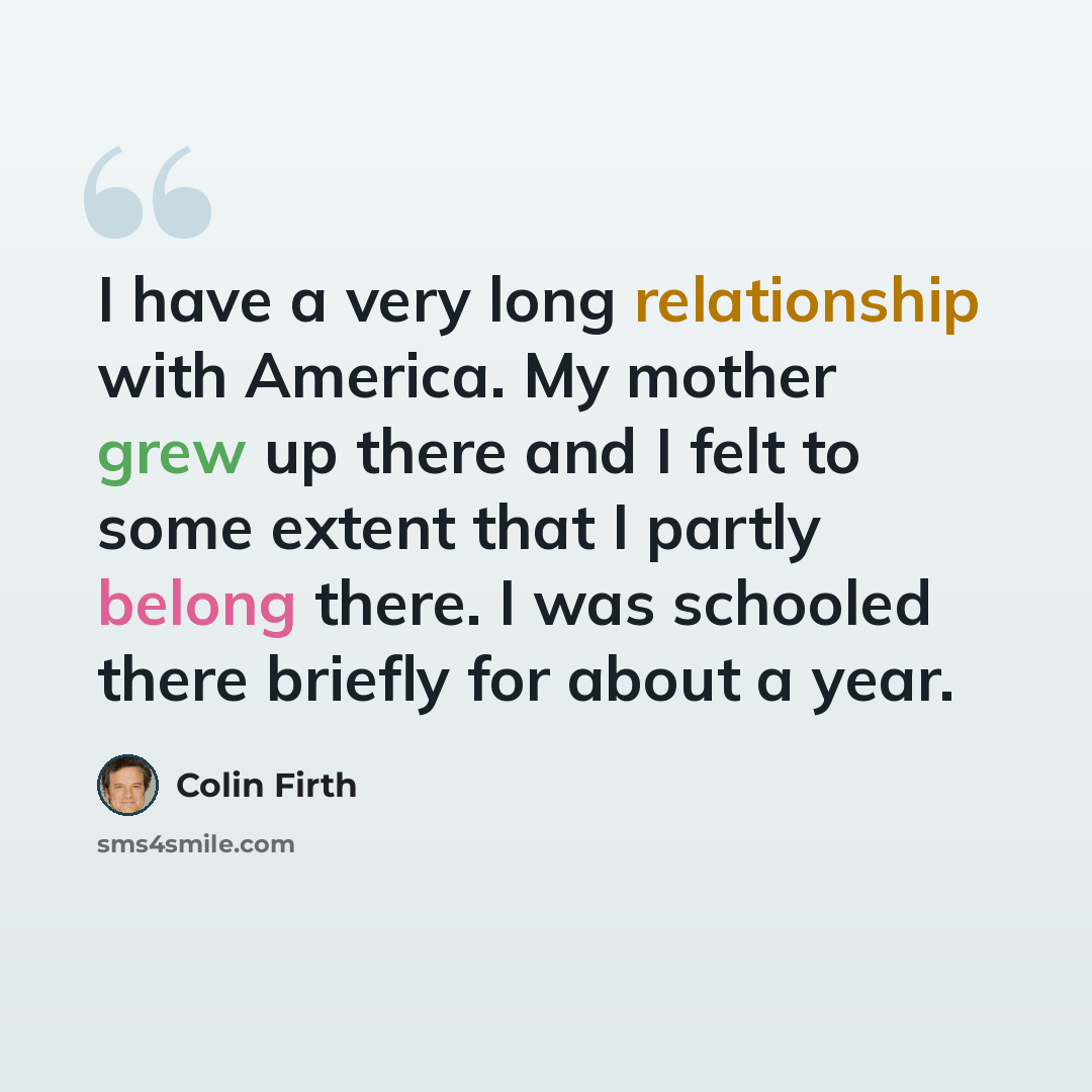 “I have a very long relationship with America. My mother grew up there and I felt to some extent that I partly belong there. I was schooled there briefly for about a year.” quote by Colin Firth