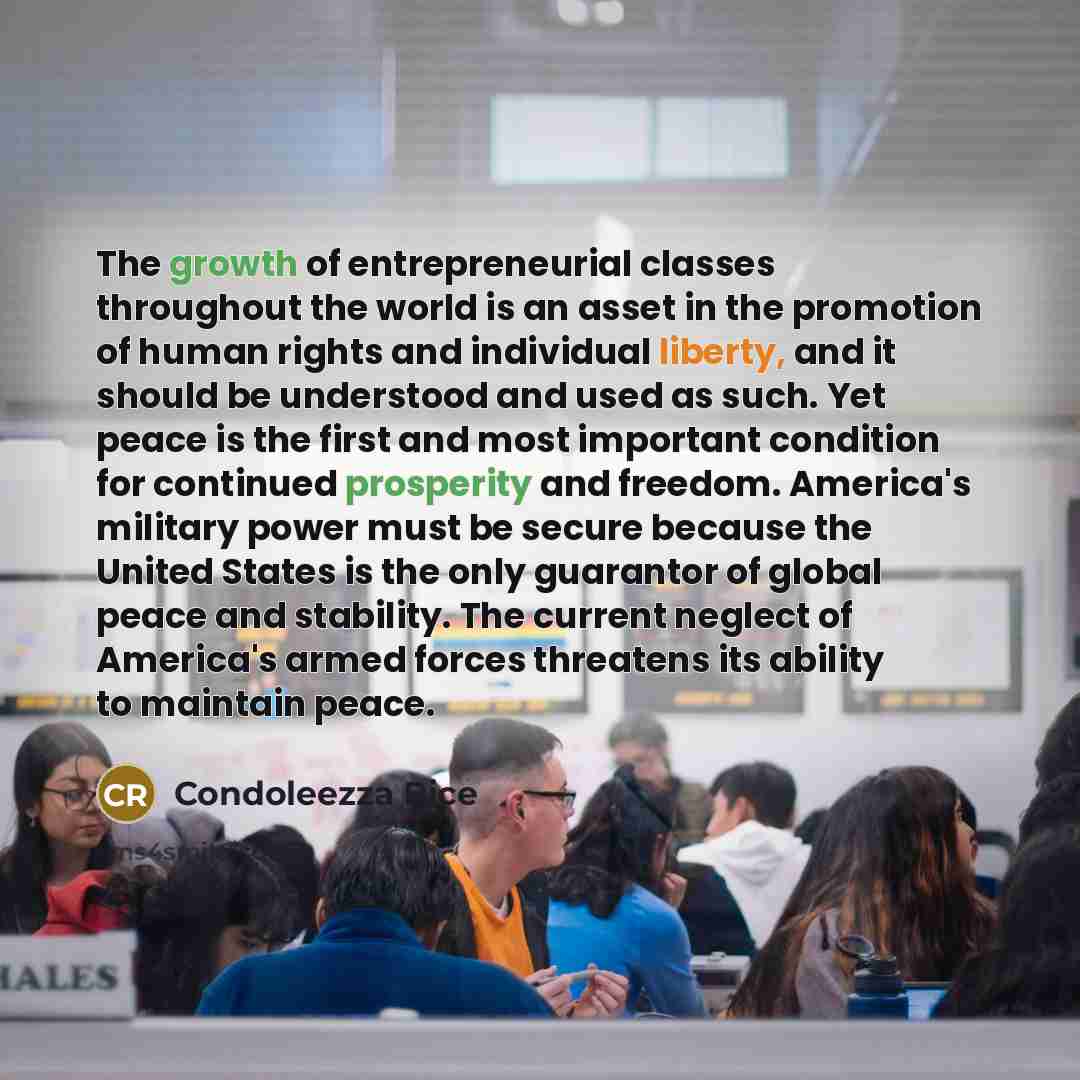 “The growth of entrepreneurial classes throughout the world is an asset in the promotion of human rights and individual liberty, and it should be understood and used as such. Yet peace is the first and most important condition for continued prosperity and freedom. America's military power must be…” quote by Condoleezza Rice