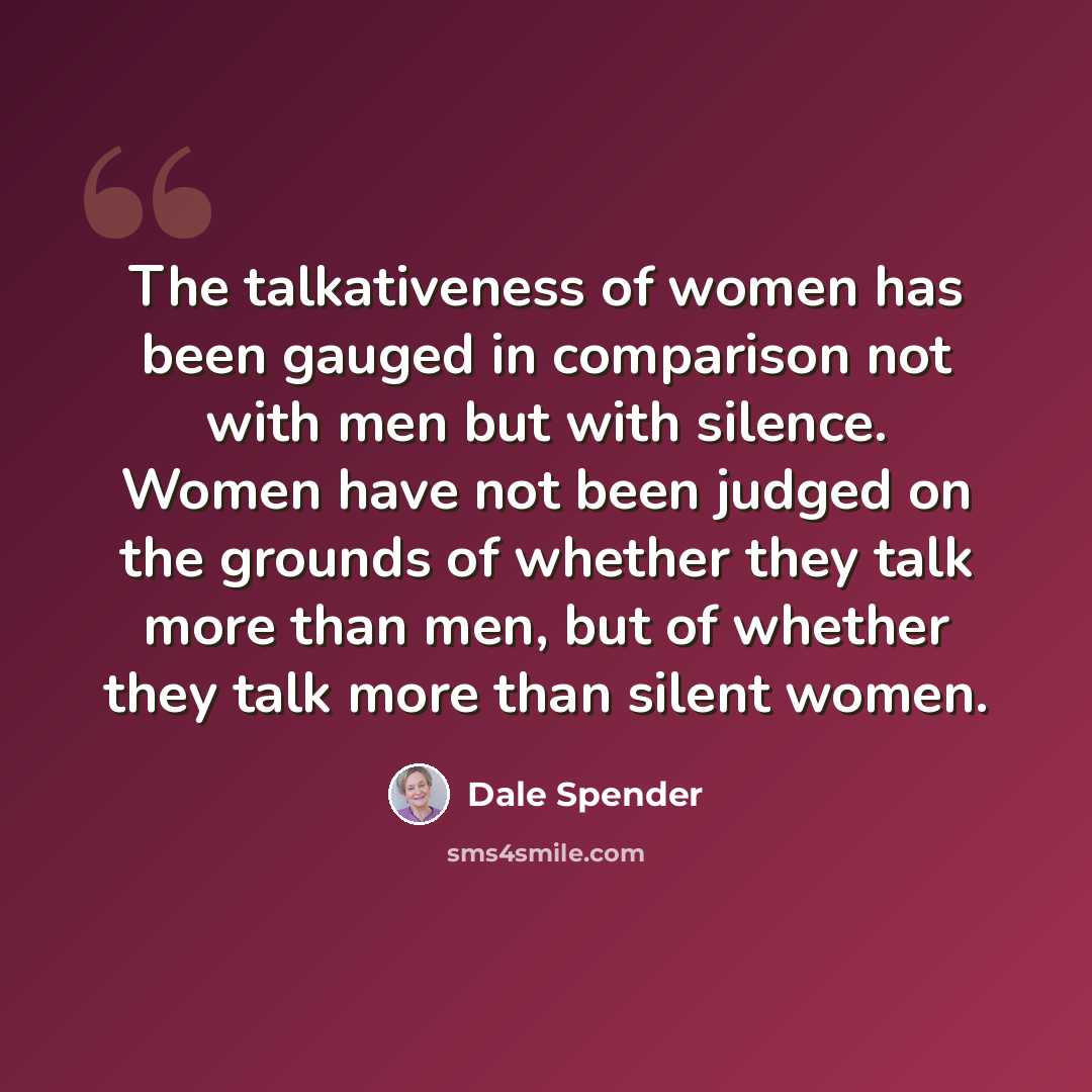 “The talkativeness of women has been gauged in comparison not with men but with silence. Women have not been judged on the grounds of whether they talk more than men, but of whether they talk more than silent women.” quote by Dale Spender