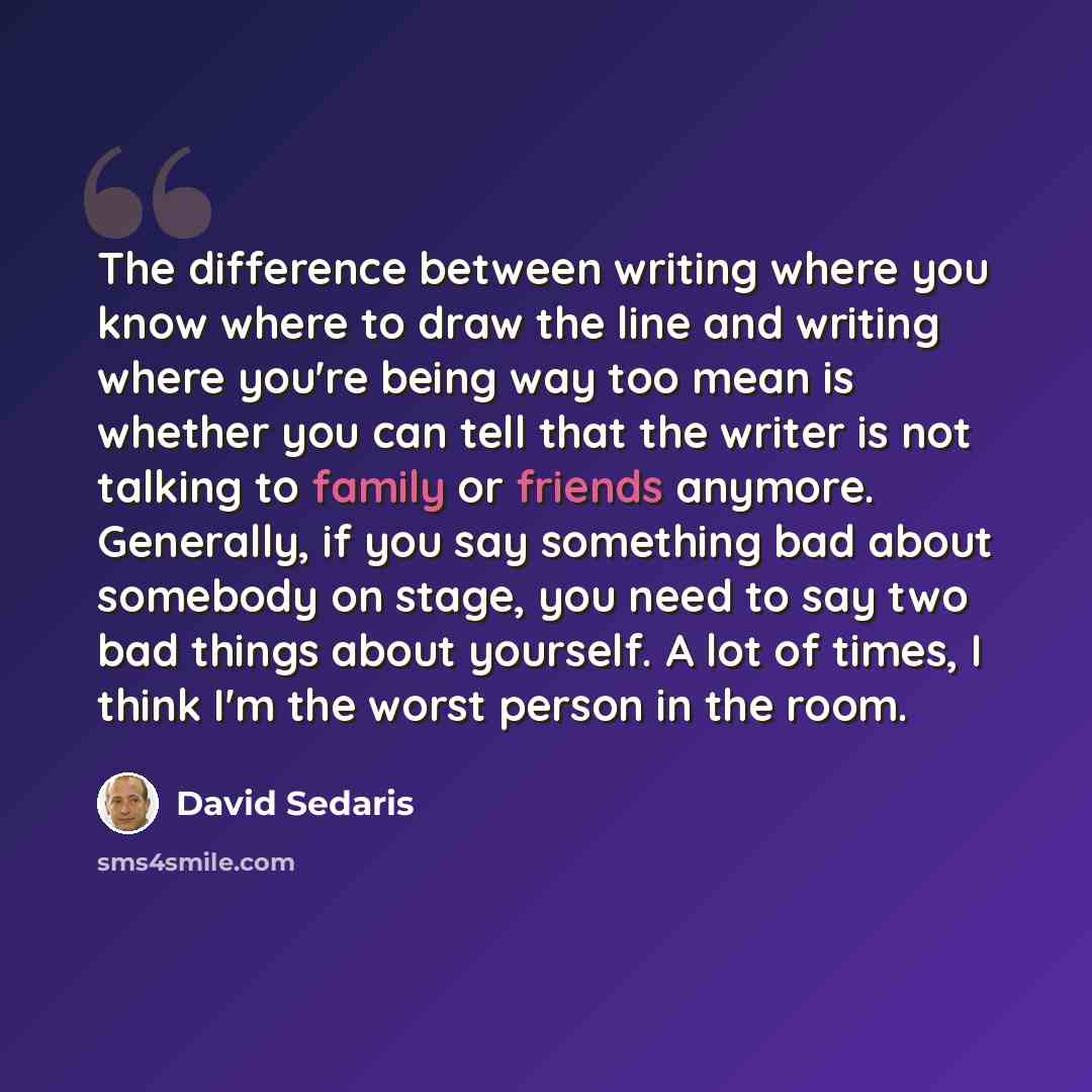 “The difference between writing where you know where to draw the line and writing where you're being way too mean is whether you can tell that the writer is not talking to family or friends anymore. Generally, if you say something bad about somebody on stage, you need to say two bad things about…” quote by David Sedaris