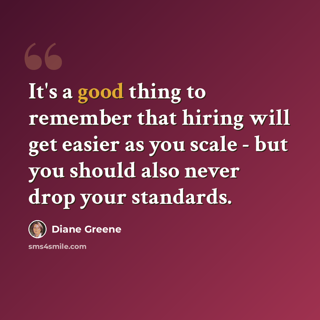 “It's a good thing to remember that hiring will get easier as you scale - but you should also never drop your standards.” quote by Diane Greene