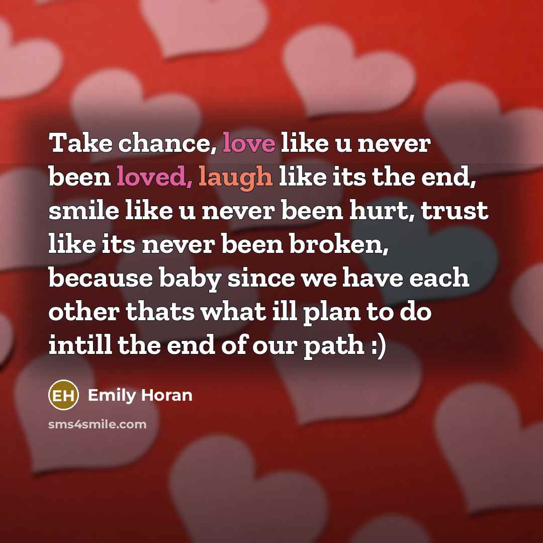 “Take chance, love like u never been loved, laugh like its the end, smile like u never been hurt, trust like its never been broken, because baby since we have each other thats what ill plan to do intill the end of our path :)” quote by Emily Horan