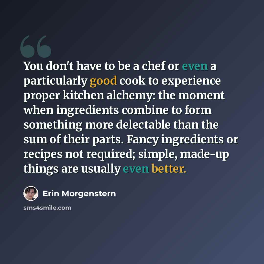 “You don't have to be a chef or even a particularly good cook to experience proper kitchen alchemy: the moment when ingredients combine to form something more delectable than the sum of their parts. Fancy ingredients or recipes not required; simple, made-up things are usually even better.” quote by Erin Morgenstern