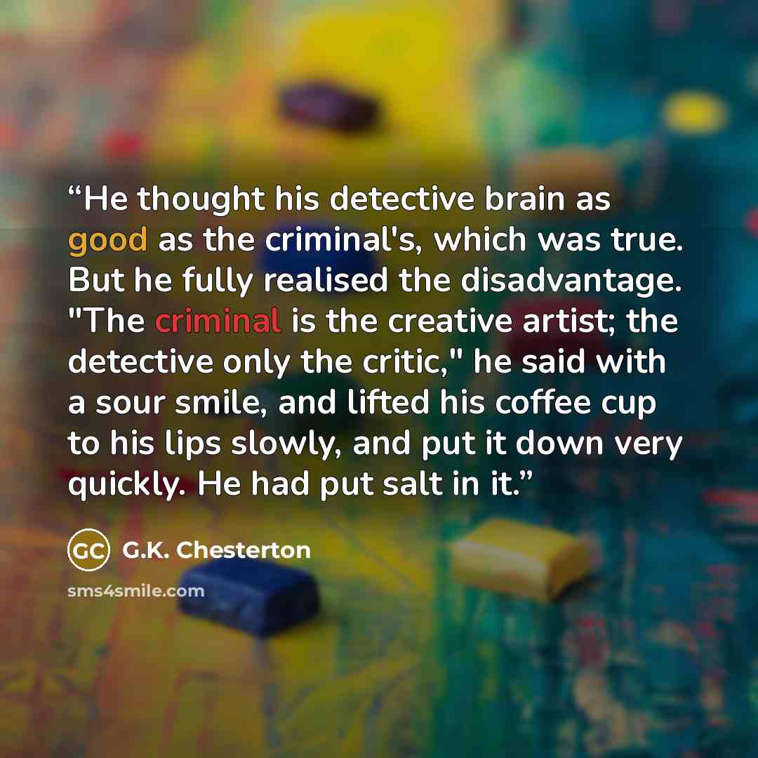 “He thought his detective brain as good as the criminal's, which was true. But he fully realised the disadvantage. "The criminal is the creative artist; the detective only the critic," he said with a sour smile, and lifted his coffee cup to his lips slowly, and put it down very quickly. He had put…” quote by G.K. Chesterton