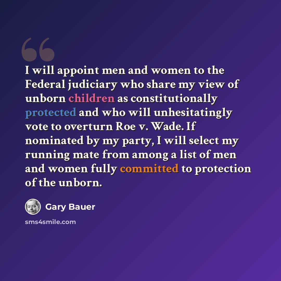 “I will appoint men and women to the Federal judiciary who share my view of unborn children as constitutionally protected and who will unhesitatingly vote to overturn Roe v. Wade. If nominated by my party, I will select my running mate from among a list of men and women fully committed to…” quote by Gary Bauer