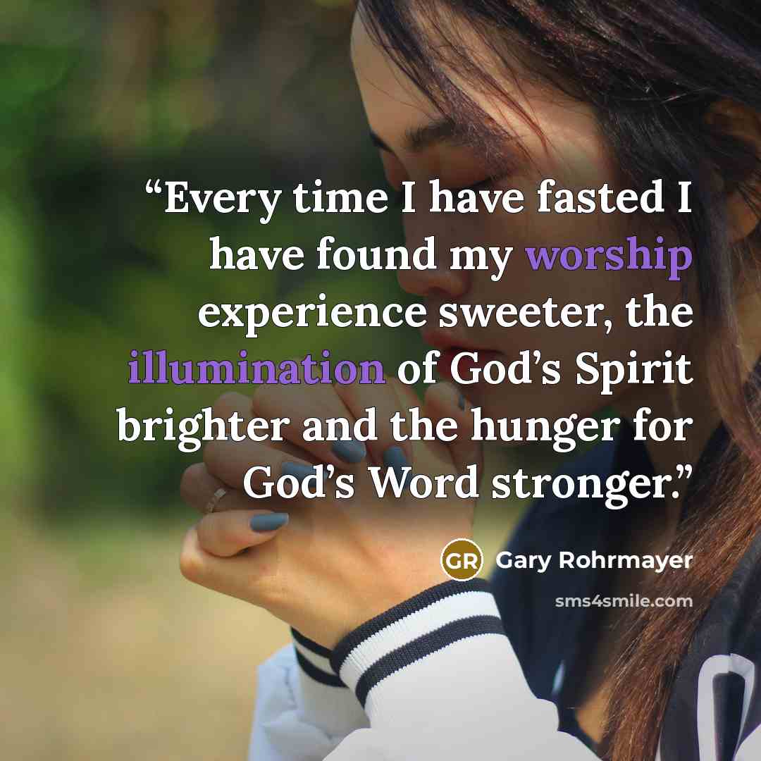 “Every time I have fasted I have found my worship experience sweeter, the illumination of God’s Spirit brighter and the hunger for God’s Word stronger.” quote by Gary Rohrmayer