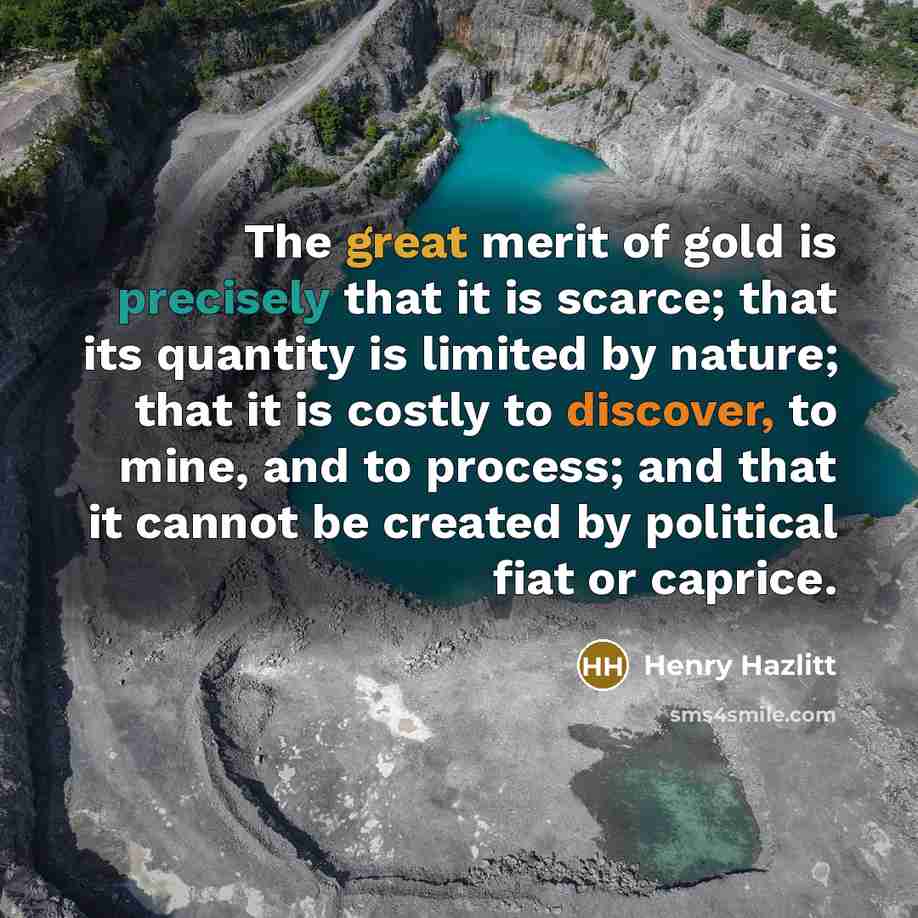 “The great merit of gold is precisely that it is scarce; that its quantity is limited by nature; that it is costly to discover, to mine, and to process; and that it cannot be created by political fiat or caprice.” quote by Henry Hazlitt