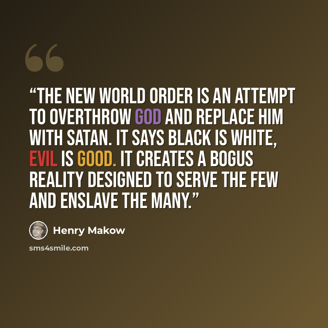 “The New World Order is an attempt to overthrow God and replace Him with Satan. It says black is white, evil is good. It creates a bogus reality designed to serve the few and enslave the many.” quote by Henry Makow